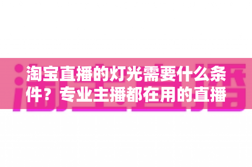 淘宝直播的灯光需要什么条件？专业主播都在用的直播间灯光布置全攻略