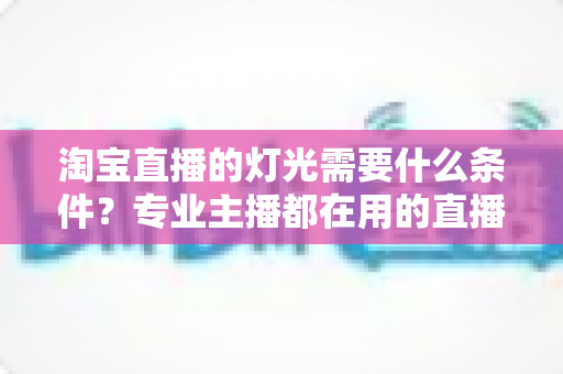 淘宝直播的灯光需要什么条件？专业主播都在用的直播间灯光布置全攻略