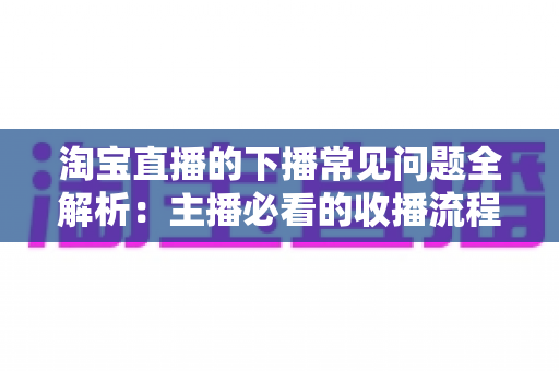 淘宝直播的下播常见问题全解析：主播必看的收播流程与避坑指南