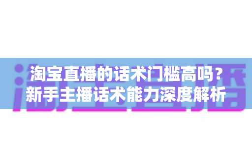 淘宝直播的话术门槛高吗?新手主播话术能力深度解析与实战提升指南 淘宝直播的话术门槛高吗?新手主播话术能力深度解析与实战提升指南