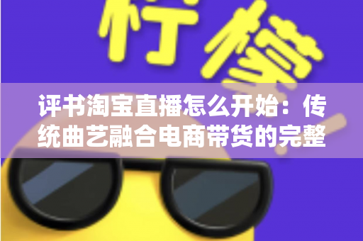 评书淘宝直播怎么开始：传统曲艺融合电商带货的完整实操指南