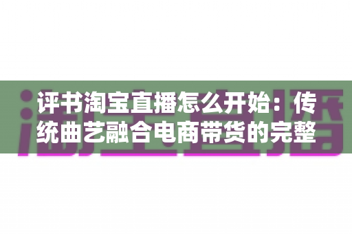 评书淘宝直播怎么开始：传统曲艺融合电商带货的完整实操指南