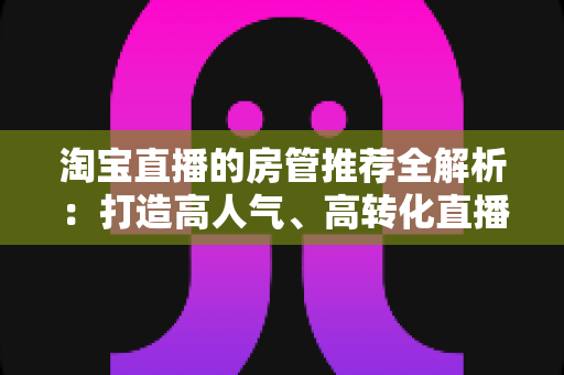 淘宝直播的房管推荐全解析：打造高人气、高转化直播间的运营秘诀