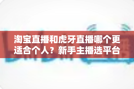 淘宝直播和虎牙直播哪个更适合个人？新手主播选平台全攻略