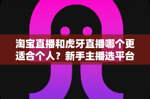 淘宝直播和虎牙直播哪个更适合个人？新手主播选平台全攻略