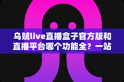 乌贼live直播盒子官方版和直播平台哪个功能全？一站式功能对比全解析