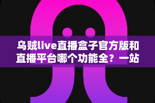乌贼live直播盒子官方版和直播平台哪个功能全？一站式功能对比全解析