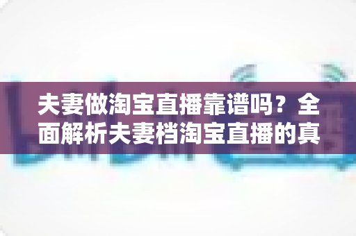 夫妻做淘宝直播靠谱吗？全面解析夫妻档淘宝直播的真实前景、优势风险与成功指南