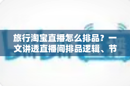 旅行淘宝直播怎么排品？一文讲透直播间排品逻辑、节奏设计与爆款打造全攻略