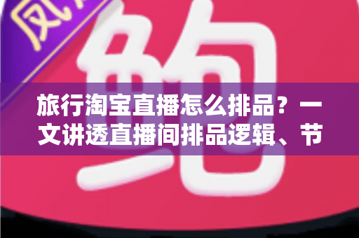 旅行淘宝直播怎么排品？一文讲透直播间排品逻辑、节奏设计与爆款打造全攻略