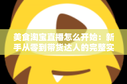 美食淘宝直播怎么开始：新手从零到带货达人的完整实战指南