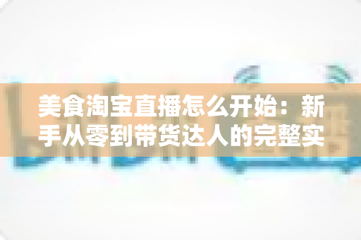 美食淘宝直播怎么开始：新手从零到带货达人的完整实战指南