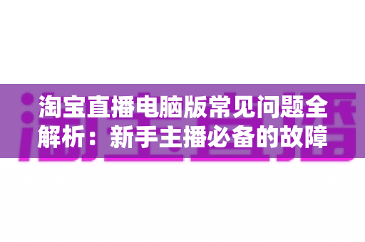 淘宝直播电脑版常见问题全解析：新手主播必备的故障排查与实用指南