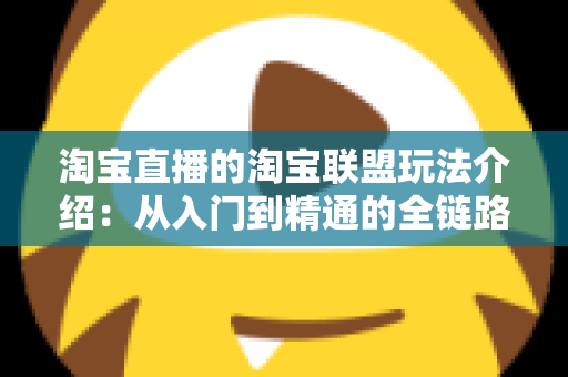淘宝直播的淘宝联盟玩法介绍：从入门到精通的全链路变现指南