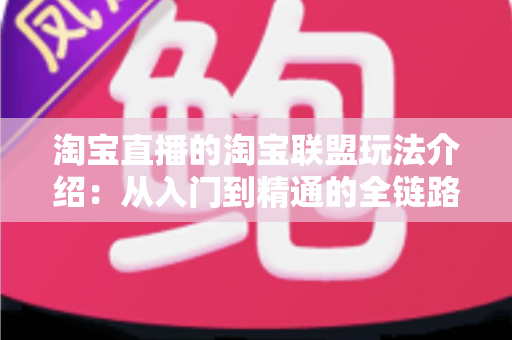 淘宝直播的淘宝联盟玩法介绍：从入门到精通的全链路变现指南