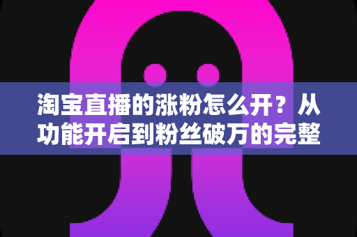淘宝直播的涨粉怎么开?从功能开启到粉丝破万的完整实操指南 淘宝直播的涨粉怎么开?从功能开启到粉丝破万的完整实操指南
