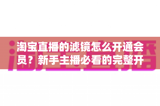 淘宝直播的滤镜怎么开通会员？新手主播必看的完整开通与使用攻略