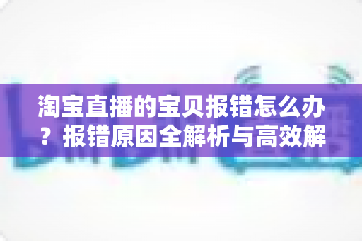 淘宝直播的宝贝报错怎么办?报错原因全解析与高效解决指南 淘宝直播的宝贝报错怎么办?报错原因全解析与高效解决指南