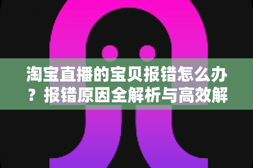 淘宝直播的宝贝报错怎么办?报错原因全解析与高效解决指南 淘宝直播的宝贝报错怎么办?报错原因全解析与高效解决指南