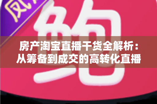 房产淘宝直播干货全解析：从筹备到成交的高转化直播实战指南