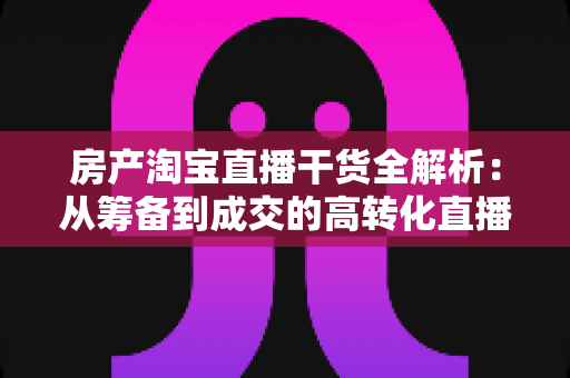 房产淘宝直播干货全解析：从筹备到成交的高转化直播实战指南