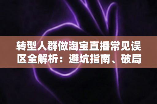 转型人群做淘宝直播常见误区全解析:避坑指南、破局思路与实战运营建议 转型人群做淘宝直播常见误区全解析:避坑指南、破局思路与实战运营建议