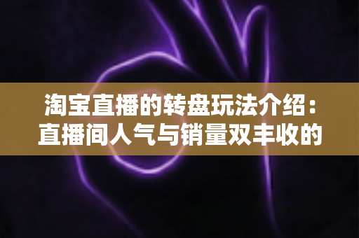 淘宝直播的转盘玩法介绍：直播间人气与销量双丰收的互动营销全指南