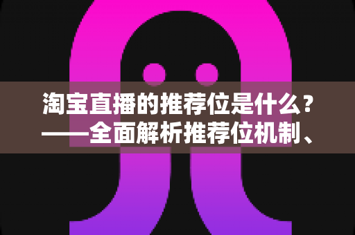 淘宝直播的推荐位是什么？——全面解析推荐位机制、获取技巧与运营价值