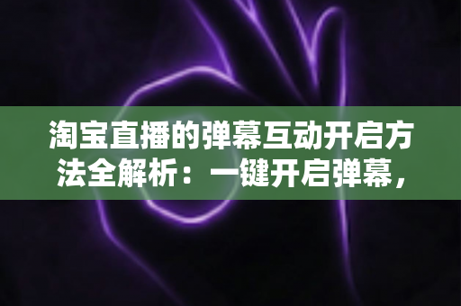 淘宝直播的弹幕互动开启方法全解析：一键开启弹幕，轻松提升直播间人气与转化率