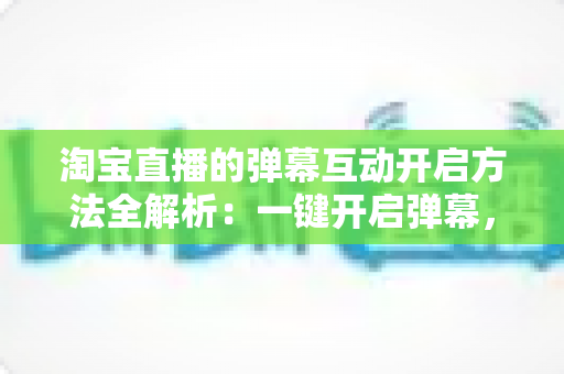淘宝直播的弹幕互动开启方法全解析：一键开启弹幕，轻松提升直播间人气与转化率