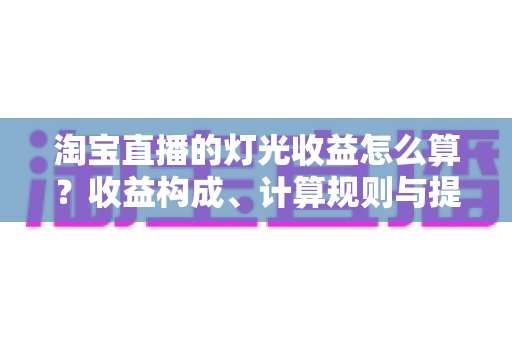 淘宝直播的灯光收益怎么算？收益构成、计算规则与提升技巧一次讲清