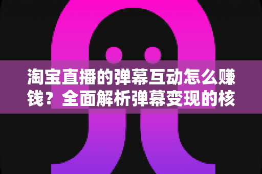 淘宝直播的弹幕互动怎么赚钱？全面解析弹幕变现的核心玩法与实战技巧