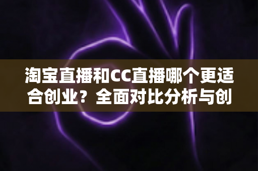 淘宝直播和CC直播哪个更适合创业？全面对比分析与创业者选择指南