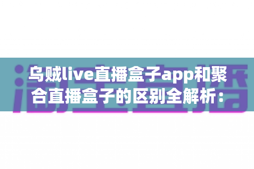乌贼live直播盒子app和聚合直播盒子的区别全解析：一文搞懂直播工具怎么选才不踩坑