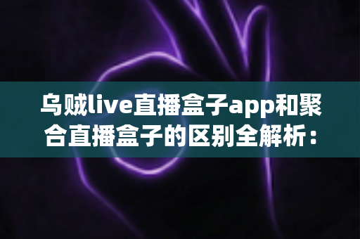 乌贼live直播盒子app和聚合直播盒子的区别全解析：一文搞懂直播工具怎么选才不踩坑