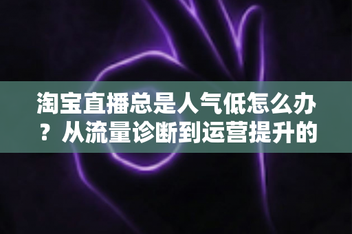 淘宝直播总是人气低怎么办？从流量诊断到运营提升的全方位实战指南