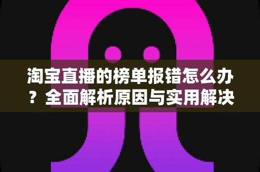 淘宝直播的榜单报错怎么办？全面解析原因与实用解决方案指南