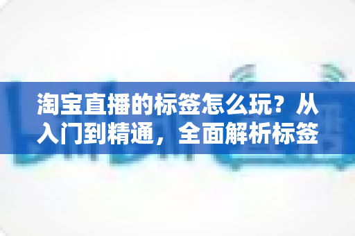 淘宝直播的标签怎么玩？从入门到精通，全面解析标签玩法助你引爆直播间流量