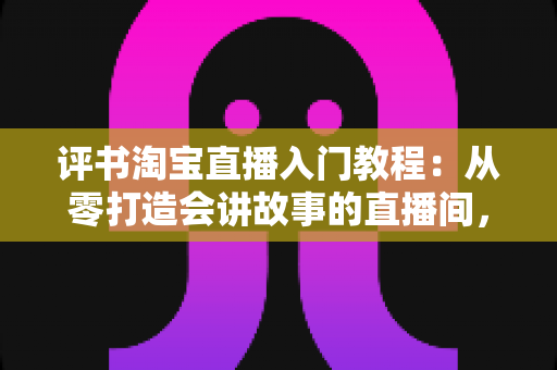评书淘宝直播入门教程：从零打造会讲故事的直播间，新手也能快速上手的全攻略