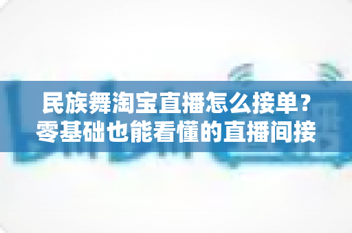 民族舞淘宝直播怎么接单？零基础也能看懂的直播间接单全流程实战攻略