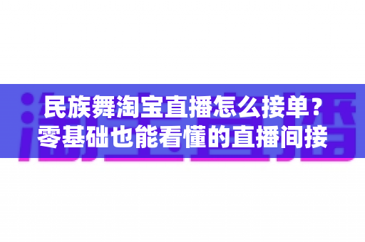 民族舞淘宝直播怎么接单？零基础也能看懂的直播间接单全流程实战攻略