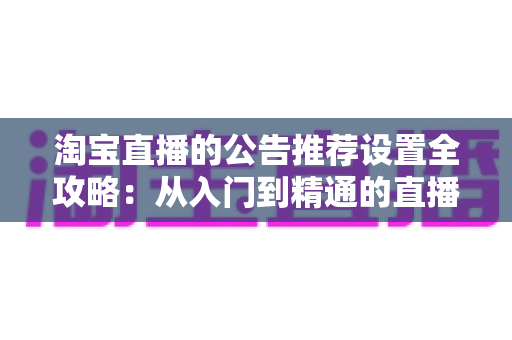 淘宝直播的公告推荐设置全攻略：从入门到精通的直播间优化实战指南