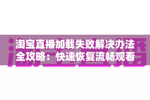 淘宝直播加载失败解决办法全攻略：快速恢复流畅观看体验的实用指南