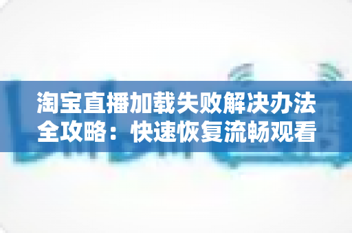 淘宝直播加载失败解决办法全攻略：快速恢复流畅观看体验的实用指南