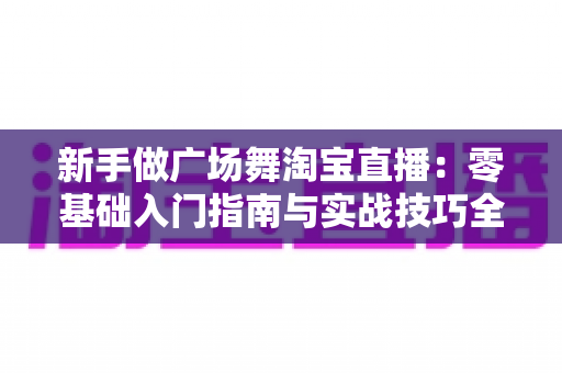 新手做广场舞淘宝直播：零基础入门指南与实战技巧全解析