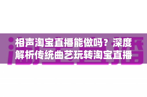 相声淘宝直播能做吗？深度解析传统曲艺玩转淘宝直播的可行性、优势与实操全攻略