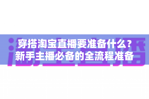 穿搭淘宝直播要准备什么？新手主播必备的全流程准备清单与实战指南