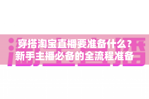 穿搭淘宝直播要准备什么？新手主播必备的全流程准备清单与实战指南