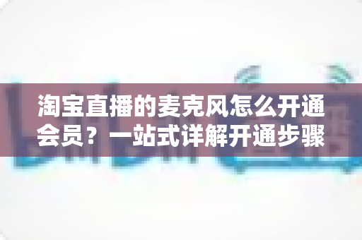 淘宝直播的麦克风怎么开通会员?一站式详解开通步骤、会员类型与实用技巧 淘宝直播的麦克风怎么开通会员?一站式详解开通步骤、会员类型与实用技巧