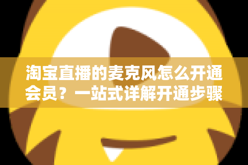 淘宝直播的麦克风怎么开通会员?一站式详解开通步骤、会员类型与实用技巧 淘宝直播的麦克风怎么开通会员?一站式详解开通步骤、会员类型与实用技巧